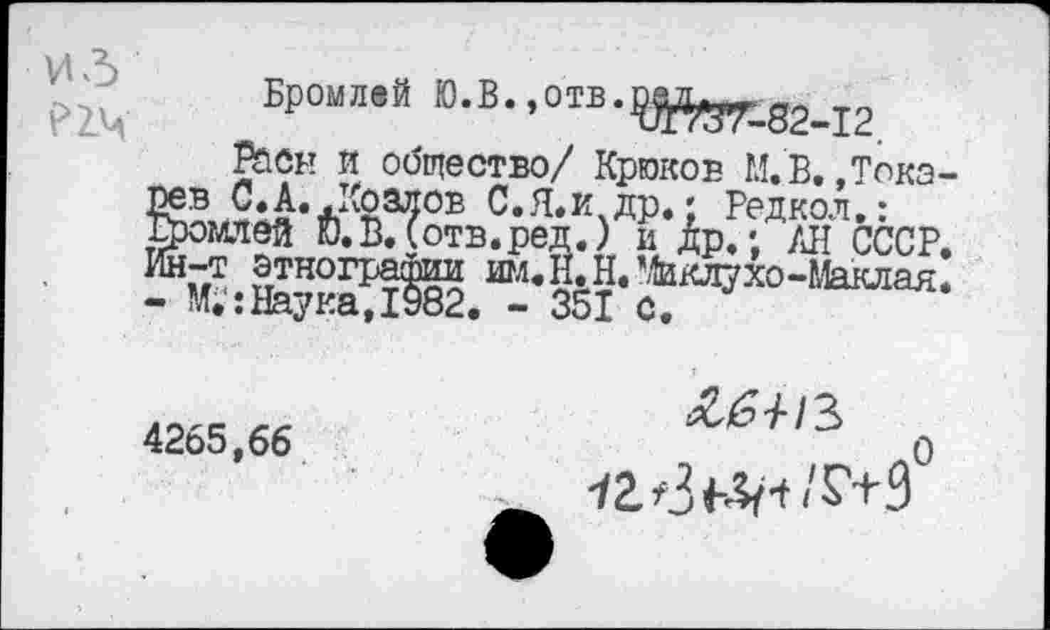 ﻿ИЗ ?2Ч
Бромлей Ю.В.,отв.
??Й*ГГ-82-12
С.Я.И др. • Редкол Бромлей ГО.В.(отв.ред.) и Др.; /л Ин-т этнографии им - М.':НаукаД982. -
Расы И общество/ Крюков М.В..Тока-/л А	Л лт____	—	7
реп.) и Др.; /Л СССР. ИМ.Н.Н. Ликлухо-Маклая. . .	. ■ 351 с.
4265,66
-/гв^ч/г+Э0